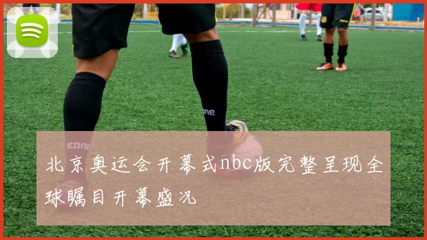 北京奥运会开幕式nbc版完整呈现全球瞩目开幕盛况
