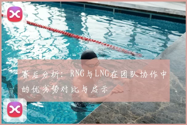 赛后分析:RNG与LNG在团队协作中的优劣势对比与启示
