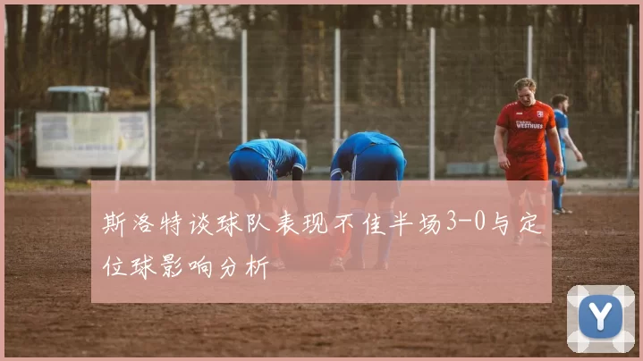 斯洛特谈球队表现不佳半场3-0与定位球影响分析
