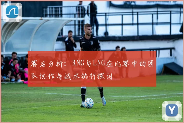 赛后分析：RNG与LNG在比赛中的团队协作与战术执行探讨