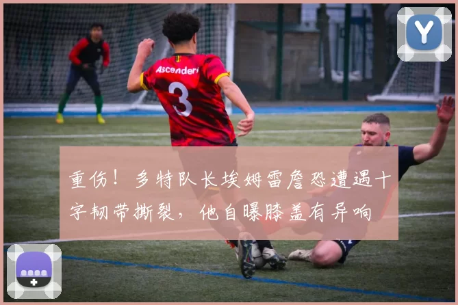 重伤！多特队长埃姆雷詹恐遭遇十字韧带撕裂，他自曝膝盖有异响