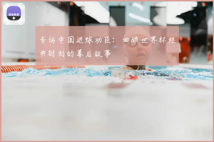 专访中国进球功臣：回顾世界杯经典时刻的幕后故事