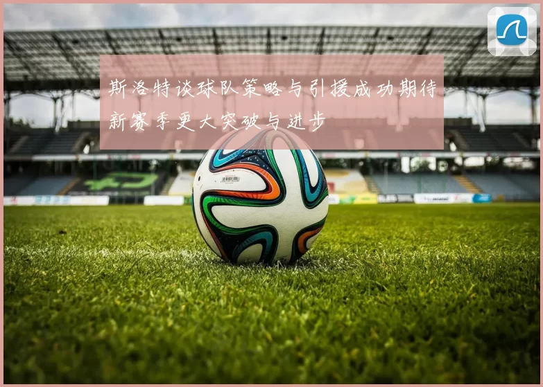 斯洛特谈球队策略与引援成功期待新赛季更大突破与进步