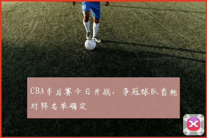 CBA季后赛今日开战,争冠球队首轮对阵名单确定