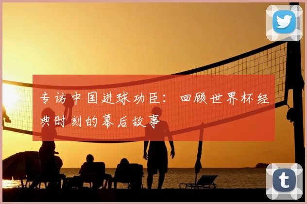 专访中国进球功臣：回顾世界杯经典时刻的幕后故事