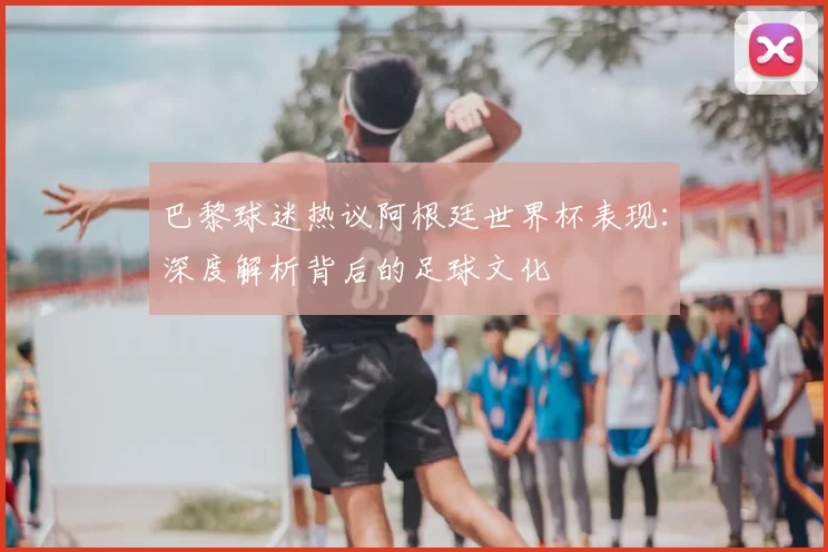 巴黎球迷热议阿根廷世界杯表现：深度解析背后的足球文化