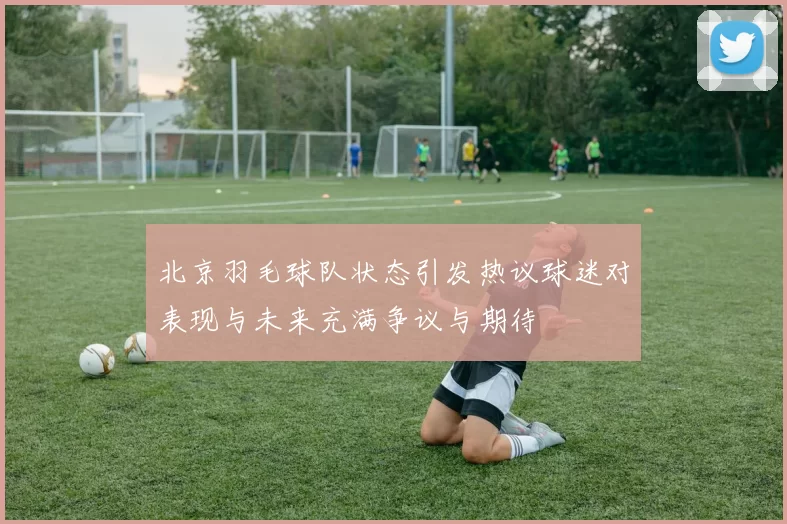北京羽毛球队状态引发热议球迷对表现与未来充满争议与期待