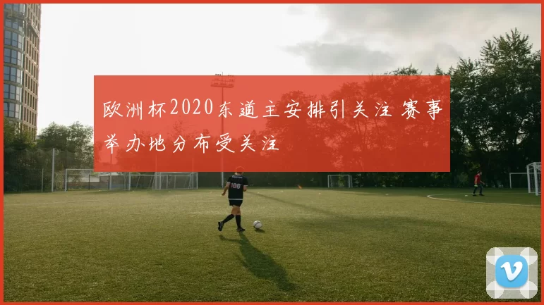 欧洲杯2020东道主安排引关注 赛事举办地分布受关注