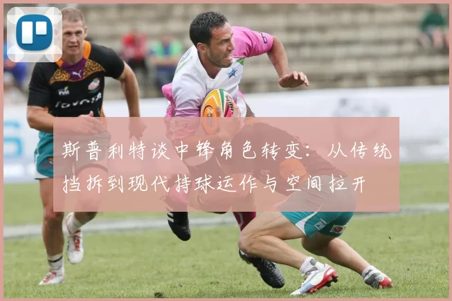 斯普利特谈中锋角色转变：从传统挡拆到现代持球运作与空间拉开
