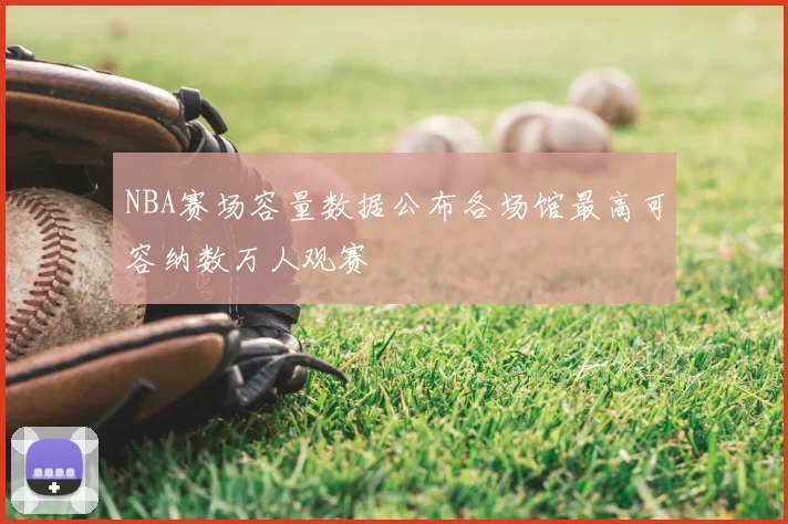 NBA赛场容量数据公布各场馆最高可容纳数万人观赛