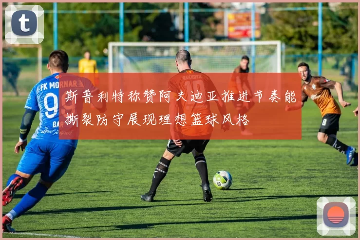 斯普利特称赞阿夫迪亚推进节奏能撕裂防守展现理想篮球风格