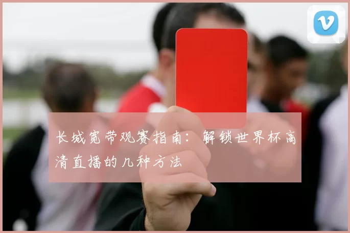 长城宽带观赛指南:解锁世界杯高清直播的几种方法
