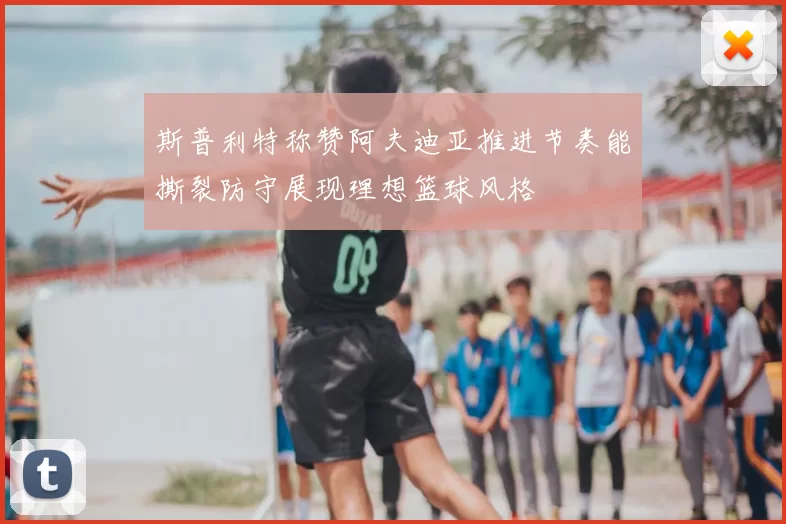 斯普利特称赞阿夫迪亚推进节奏能撕裂防守展现理想篮球风格