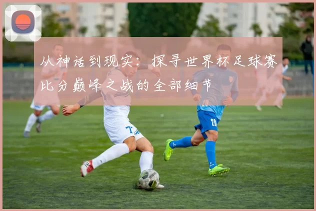 从神话到现实:探寻世界杯足球赛比分巅峰之战的全部细节