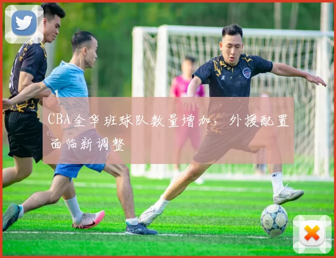CBA全华班球队数量增加,外援配置面临新调整