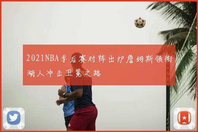 2021NBA季后赛对阵出炉詹姆斯领衔湖人冲击卫冕之路