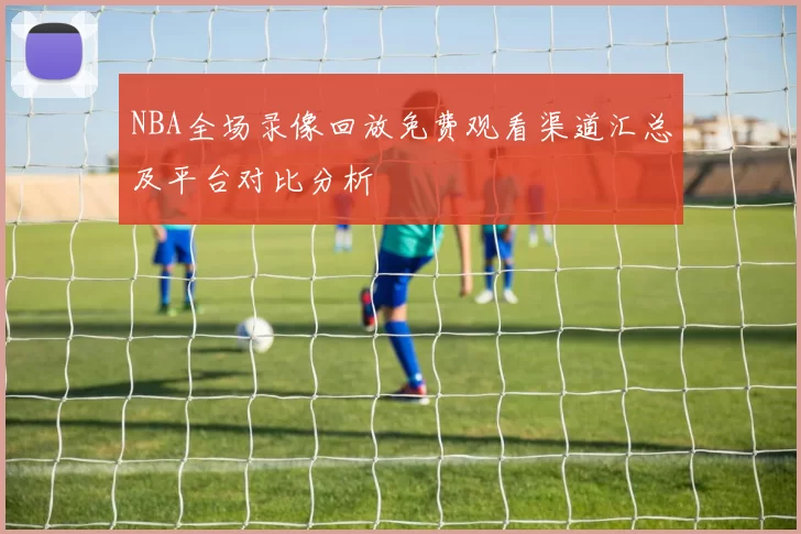 NBA全场录像回放免费观看渠道汇总及平台对比分析