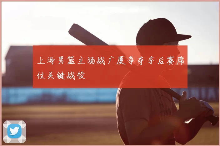 上海男篮主场战广厦争夺季后赛席位关键战役