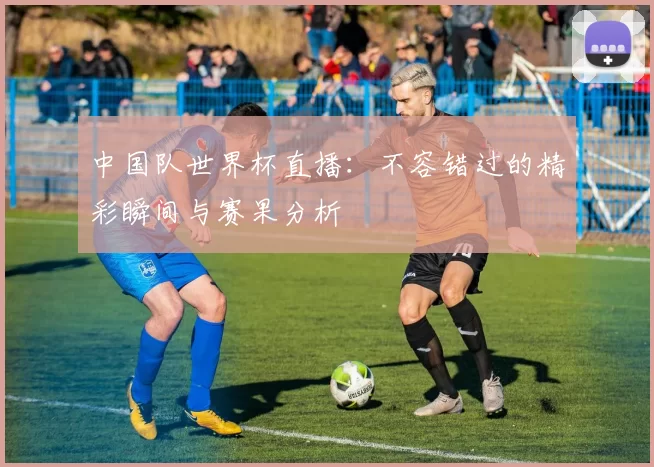 中国队世界杯直播:不容错过的精彩瞬间与赛果分析