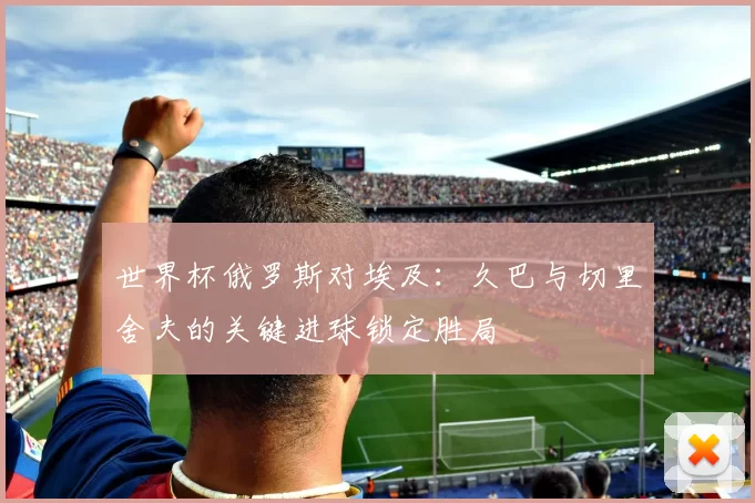 世界杯俄罗斯对埃及：久巴与切里舍夫的关键进球锁定胜局