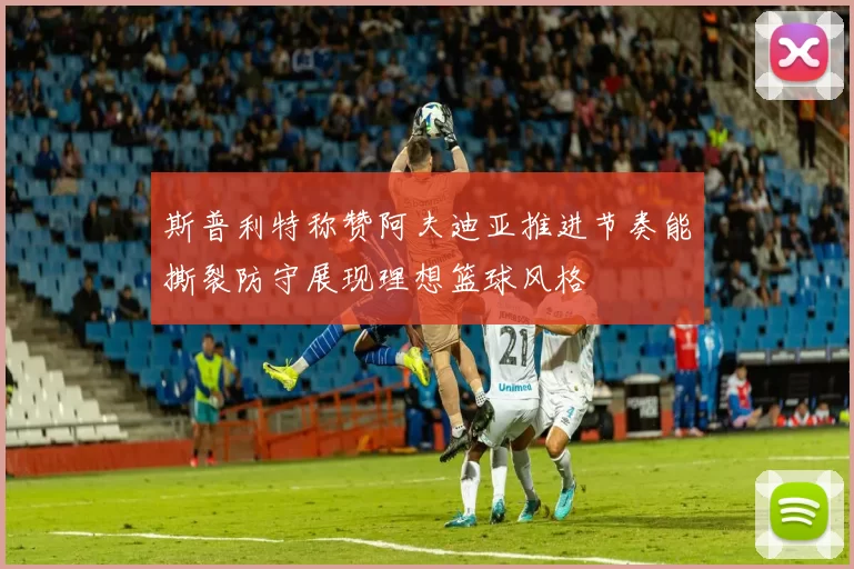斯普利特称赞阿夫迪亚推进节奏能撕裂防守展现理想篮球风格