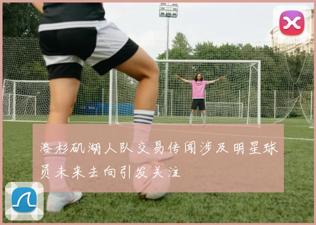 洛杉矶湖人队交易传闻涉及明星球员未来去向引发关注