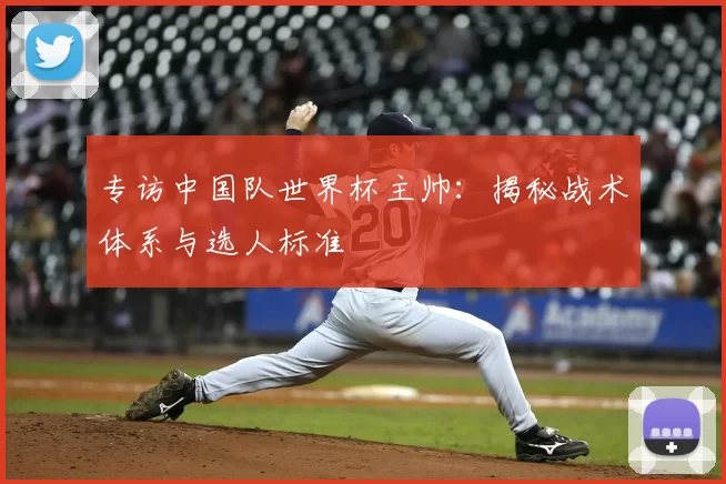 专访中国队世界杯主帅：揭秘战术体系与选人标准