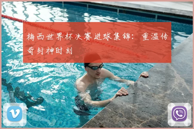 梅西世界杯决赛进球集锦:重温传奇封神时刻