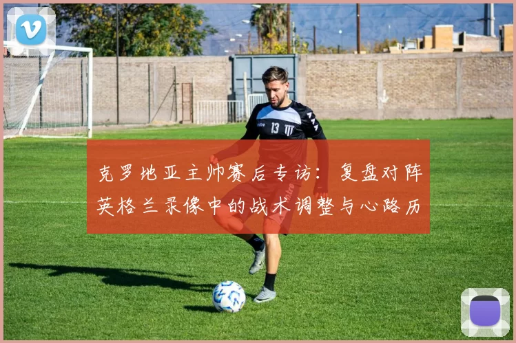 克罗地亚主帅赛后专访：复盘对阵英格兰录像中的战术调整与心路历程