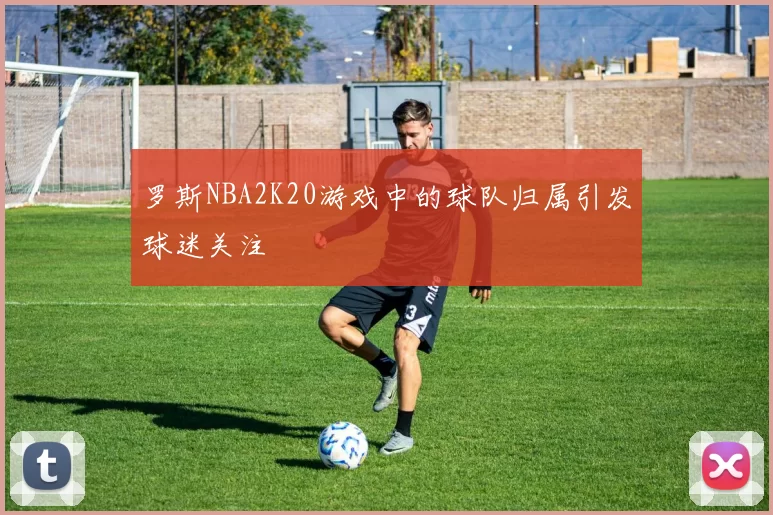 罗斯NBA2K20游戏中的球队归属引发球迷关注