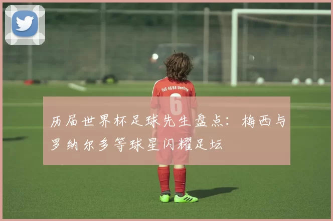 历届世界杯足球先生盘点:梅西与罗纳尔多等球星闪耀足坛