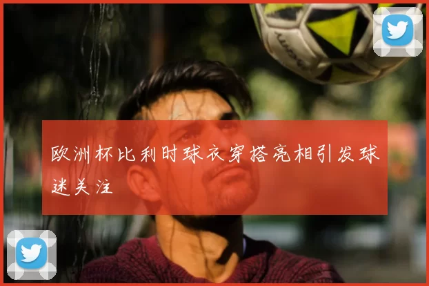 欧洲杯比利时球衣穿搭亮相引发球迷关注