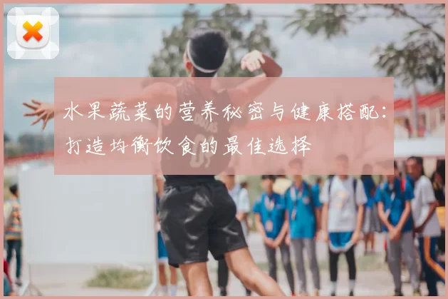 水果蔬菜的营养秘密与健康搭配:打造均衡饮食的最佳选择