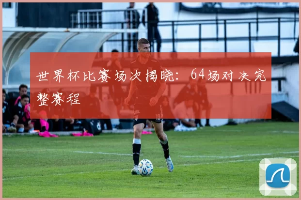 世界杯比赛场次揭晓:64场对决完整赛程