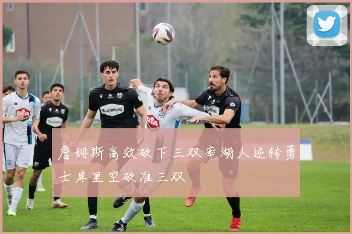 詹姆斯高效砍下三双率湖人逆转勇士库里空砍准三双