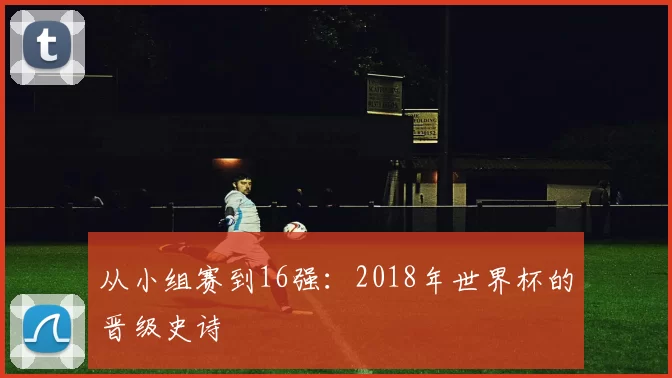 从小组赛到16强：2018年世界杯的晋级史诗