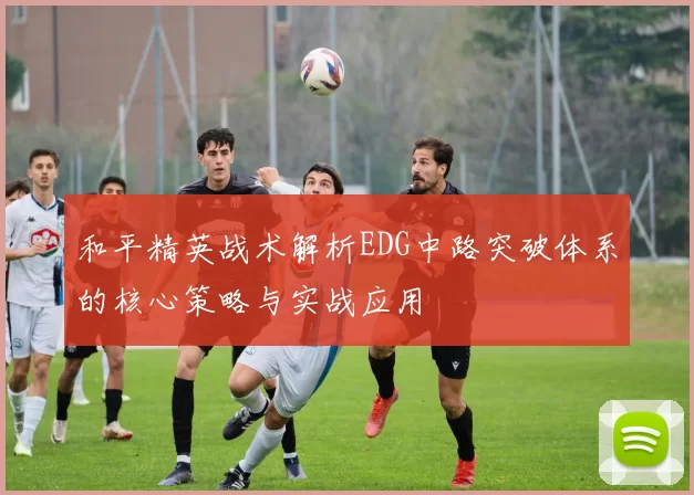 和平精英战术解析EDG中路突破体系的核心策略与实战应用
