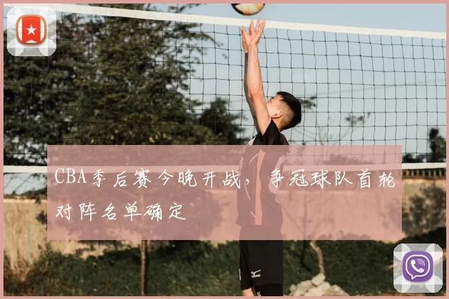 CBA季后赛今晚开战，争冠球队首轮对阵名单确定