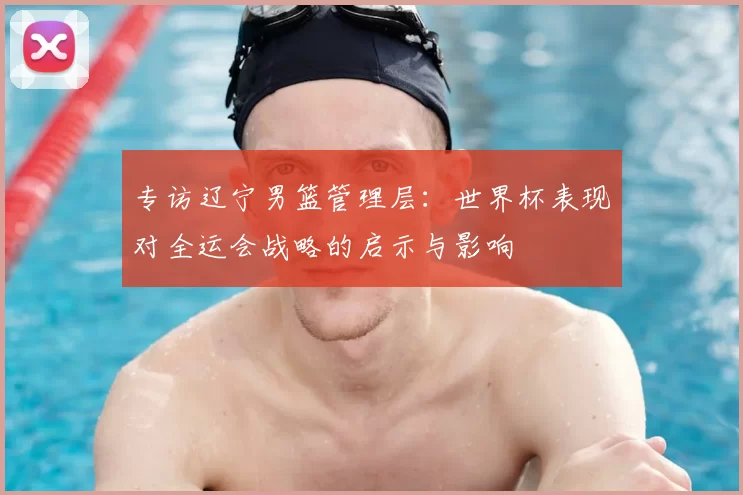 专访辽宁男篮管理层:世界杯表现对全运会战略的启示与影响
