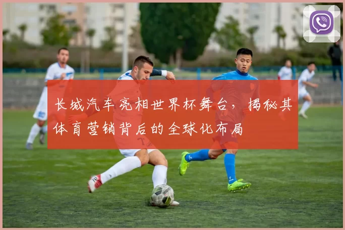 长城汽车亮相世界杯舞台，揭秘其体育营销背后的全球化布局