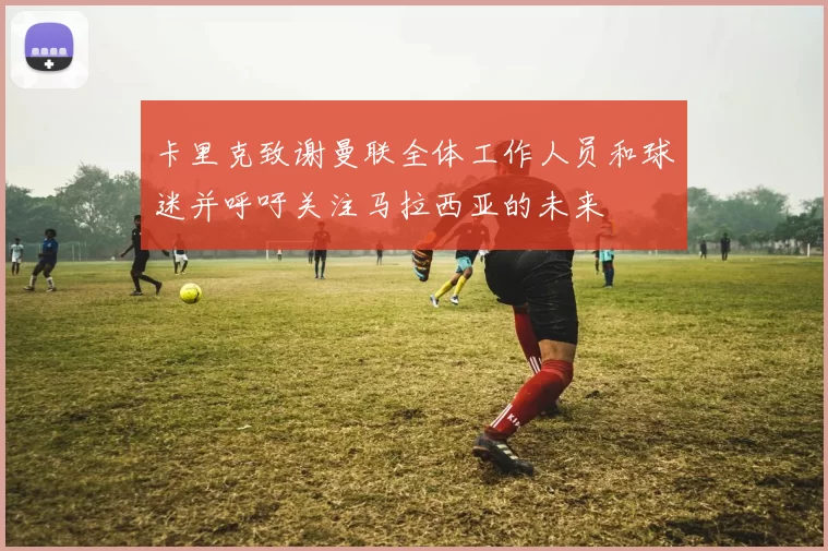 卡里克致谢曼联全体工作人员和球迷并呼吁关注马拉西亚的未来