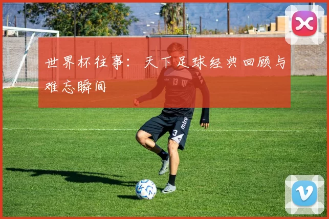 世界杯往事：天下足球经典回顾与难忘瞬间