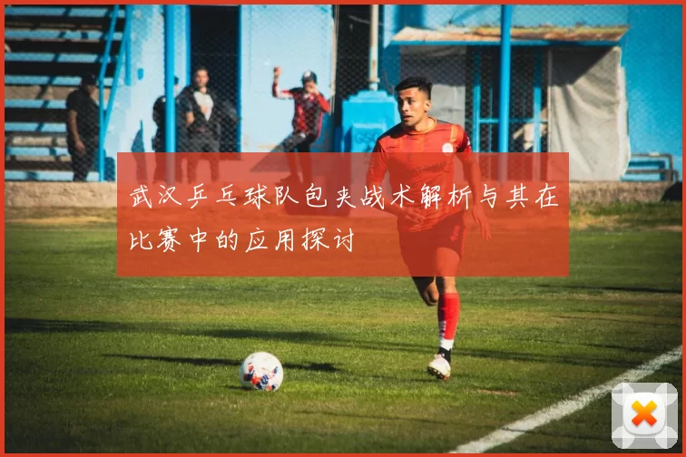 武汉乒乓球队包夹战术解析与其在比赛中的应用探讨