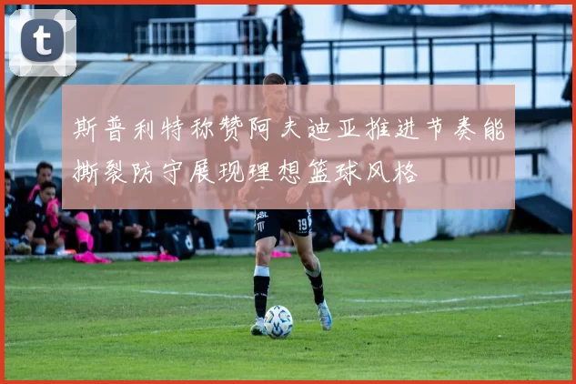 斯普利特称赞阿夫迪亚推进节奏能撕裂防守展现理想篮球风格