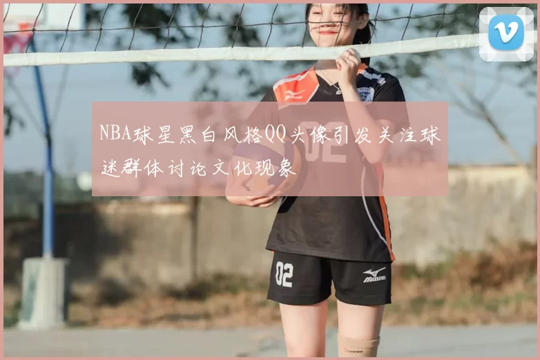 NBA球星黑白风格QQ头像引发关注球迷群体讨论文化现象