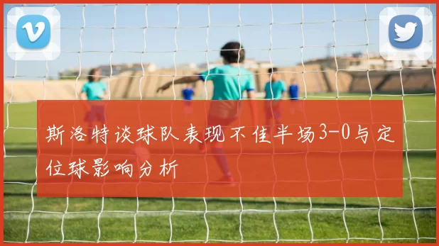 斯洛特谈球队表现不佳半场3-0与定位球影响分析