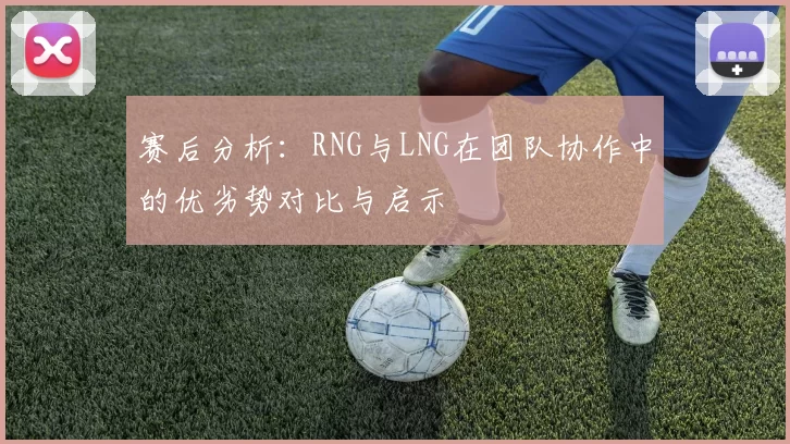 赛后分析：RNG与LNG在团队协作中的优劣势对比与启示