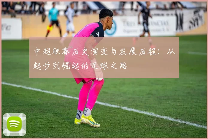 中超联赛历史演变与发展历程：从起步到崛起的足球之路