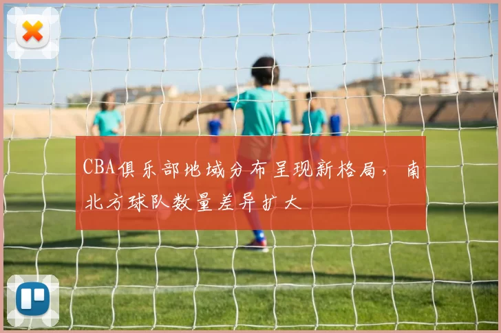 CBA俱乐部地域分布呈现新格局,南北方球队数量差异扩大