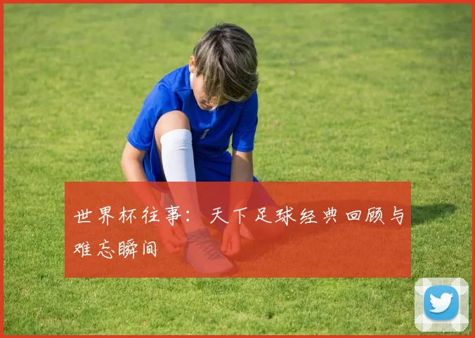 世界杯往事:天下足球经典回顾与难忘瞬间